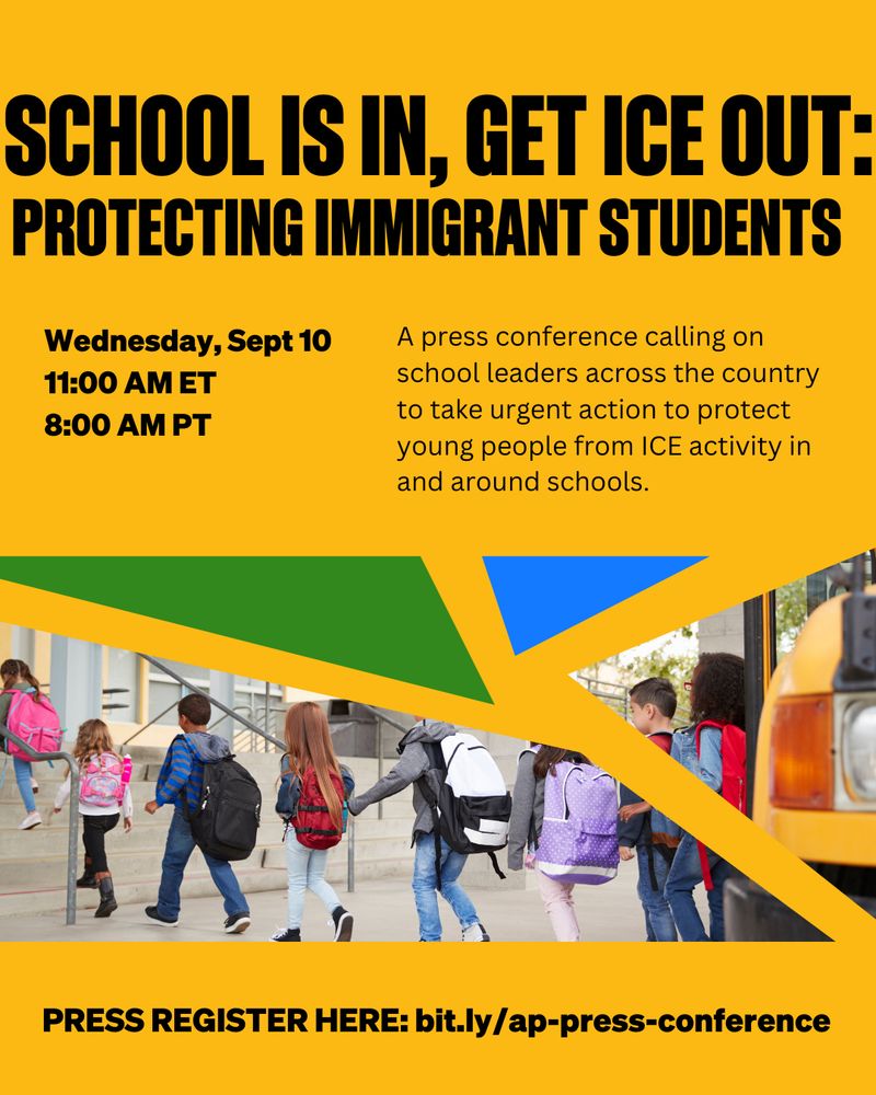"School Is In, Get ICE Out: Protecting Immigrant Students. Wednesday, Sept 10, 11:00 AM ET, 8:00 AM PT. A press conference calling on school leaders across the country to take urgent action to protect young people from ICE activity in and around schools. Press register here: bit.ly/ap-press-conference"