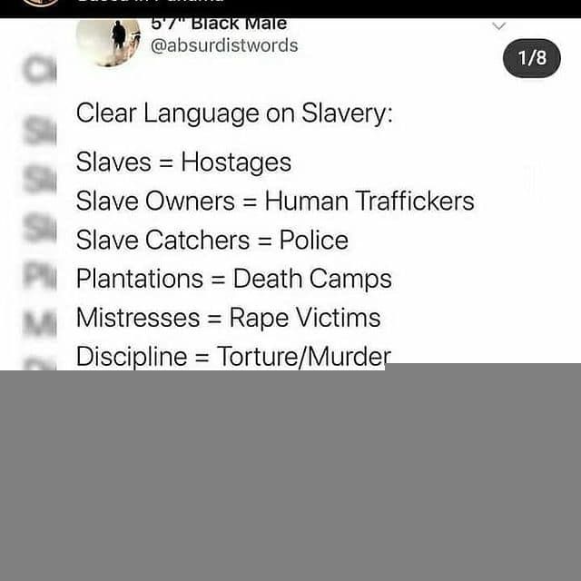 @absurdistwords . 
Clear Language on Slavery: 
Slaves = Hostages. 
Slave Owners = Human Traffickers. 
Slave Catchers = Police. 
Plantations = Death Camps. 
Mistresses = Rape Victims. 
Discipline = Torture/Murder. 
Overseers = Torturers. 
Trading = Kidnapping. 
Profit = Theft. 
Middle Passage = Genocide. 
Make a note