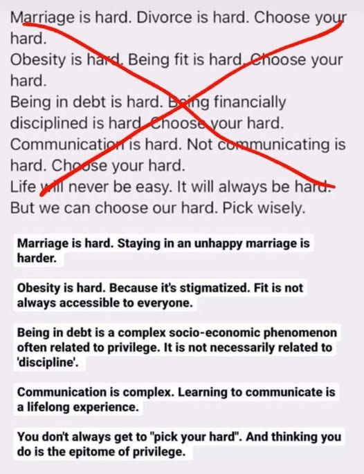 Marriage is hard. Divorce is hard. Choose your hard. 

Obesity is hard. Being fit is hard. Choose your hard. 

Being in debt is hard. Being financially disciplined is hard. Choose your hard. 

Communication is hard. Not communicating is hard. Choose your hard. 

Life will never be easy. It will always be hard. But we can choose our hard. Pick wisely. 

Red lines cross out the above. 

Marriage is hard. Staying in an unhappy marriage is harder. 

Obesity is hard. Because it's stigmatized. Fit is not always accessible to everyone. 

Being in debt is a complex socio-economic phenomenon often related to privilege. It is not necessarily related to 'discipline'. 

Communication is complex. Learning to communicate is a lifelong experience. 

You don't always get to "pick your hard". And thinking you do is the epitome of privilege.