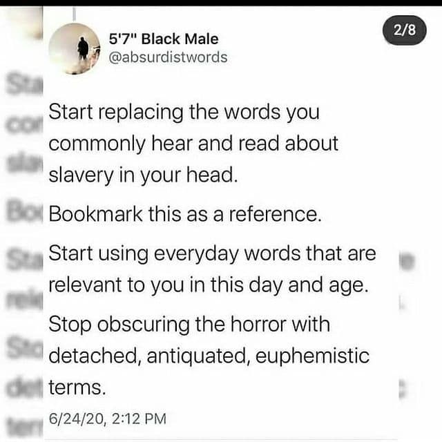 Start replacing the words you commonly hear and read about slavery in your head. 
Bookmark this as a reference. 
Start using everyday words that are relevant to you in this day and age. 
Stop obscuring the horror with Std detached, antiquated, euphemistic 
terms. 