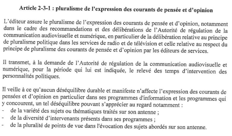 Extrait de la Convention signée entre l’Arcom et CNews :
Article 2-3-1 : pluralisme de l'expression des courants de pensée et d'opinion
L'éditeur assure le pluralisme de l'expression des courants de pensée et d'opinion, notamment dans le cadre des recommandations et des délibérations de l'Autorité de régulation de al communication audiovisuelle et numérique, en particulier de al délibération relative au principe de pluralisme politique dans les services de radio et de télévision et celle relative au respect du principe de pluralisme des courants de pensée et d'opinion par les éditeurs de services.
Il transmet, à la demande de l'Autorité de régulation de la communication audiovisuelle et numérique, pour al période qui lui est indiquée, el relevé des temps d'intervention des personnalités politiques.
lI veile àce qu'aucun déséquilibre durable et manifeste n'affecte l'expression des courants de pensées et d'opinion en particulier dans ses programmes d'information et les programmes qui yconcourent, un tel déséquilibre pouvant s'apprécier au regard notamment :
-  de la variété des sujets ou thématiques traités sur son antenne ;
- de la diversité d'intervenants présents dans ses programmes ;
- de la pluralité de points de vue dans l'évocation des sujets abordés sur son antenne.