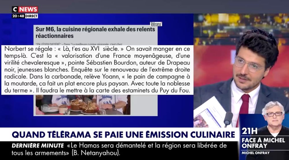 Capture d’écran de CNews : Le présentateur, à droite de l’image, commente ma dernière chronique dans Télérama, dont un extrait s'affiche sur les deux tiers de l’écran : «Norbert se régale : “Là, t’es au XVIᵉ siècle.” On savait manger en ce temps-là. C’est la “valorisation d’une France moyenâgeuse, d’une virilité chevaleresque”, pointe Sébastien Bourdon, auteur de “Drapeau noir, jeunesses blanches. Enquête sur le renouveau de l’extrême droite radicale”. Dans la carbonade, relève Yoann, “le pain de campagne à la moutarde, ça fait un plat encore plus paysan. Avec toute la noblesse du terme”. Il faudra le mettre à la carte des estaminets du Puy du Fou.
Bandeau : “Quand Télérama se paie une émission culinaire”
En médaillon : photo de Michel Onfray avec le texte “21h, Face à Michel Onfray. Michel Onfray”