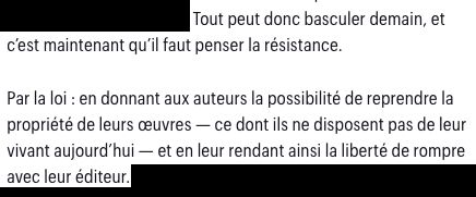 Extrait de l’article d’Olivier Milot pour Télérama auquel renvoyait le premier post :
“Tout peut donc basculer demain, et c’est maintenant qu’il faut penser la résistance. Par la loi : en donnant aux auteurs la possibilité de reprendre la propriété de leurs œuvres — ce dont ils ne disposent pas de leur vivant aujourd’hui — et en leur rendant ainsi la liberté de rompre avec leur éditeur.”