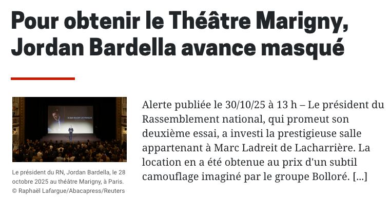 Capture d’écran du média spécialisé “La Lette”
Titre : “Pour obtenir le théâtre Marigny, Jordan Bardella avance masqué.”
chapô : “Le président du Rassemblement national, qui promeut son deuxième essai, a investi la prestigieuse salle appartenant à Marc Ladreit de Lacharrière. La location en a été obtenue au prix d'un subtil camouflage imaginé par le groupe Bolloré.”