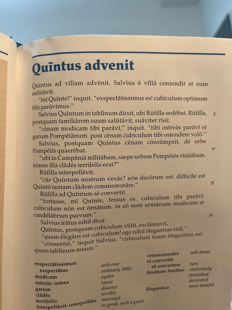 Quintus advenit
Quintus ad villam advënit. Salvius é villā contendit et eum salütävit.
"miQuinte!" inquit. "exspectätissimus es! cubiculum optimum tibi parãvimus."
Salvius Quintum in tablinum düxit, ubi Rúfilla sedebat. Rúfilla, 5 postquam familiärem suum salütävit, suäviter risit.
"cenam modicam tibi paravi," inquit. "tibi ostreãs paravi et garum Pompeiãnum. post cénam cubiculum tibi ostendere volo." Salvius, postquam Quintus cēnam consümpsit, dē urbe
Pompeiis quaerebat.
10
"ubi in Campãnia militäbam, saepe urbem Pompeiõs visitäbam. nonne illa clãdēs terribilis erat?"
Rüfilla interpellävit,
"cúr Quintum nostrum vexãs? non decõrum est. difficile est
Quintõ tantam clãdem commemorãre."
15
Rüfilla ad Quintum sẽ convertit.
"fortasse, mi Quinte, fessus es. cubiculum tibi paravi.
cubiculum nön est örnātum. in eõ sunt armärium modicum et candeläbrum parvum."
20
Salvius irätus nihil dixit.
Quintus, postquam cubiculum vidit, exclämävit,
"quam elegãns est cubiculum! ego nihil elegantius vidi."
"consentio," inquit Salvius. "cubiculum tuum elegantius est quam tablinum meum."
talk about
exspectatissimus: exspectatus
modicam ostres: ostrea garum cladēs terribilis
interpellavit: interpellare
welcome ordinary, little oyster sauce disaster terrible interrupt
so great, such a great commemoräre se convertit: sẽ convertere turn
örnätum: örnätus
elaborately furnished, decorated more tasteful
élegantius