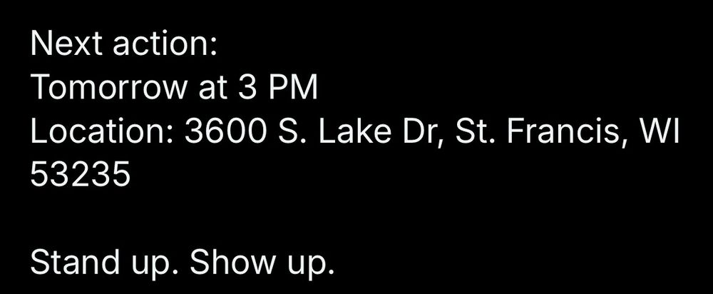 Next action:
Tomorrow at 3 PM
Location: 3600 S. Lake Dr, St. Francis, WI
53235
Stand up. Show up.