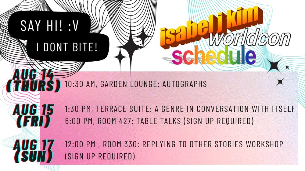 Isabel J. Kim Worldcon Schedule: August 14 (Thurs) 10:30 AM, Garden Lounge: Autographs; August 15 (Fri) 1:30 PM, Terrace Suite: A genre in conversation with itself; 6:00 PM, Room 427: Table Talks (Sign up Required) Aug 17 (Sun) 12:00 PM Room 330: Replying to Other Stories Workshop (Sign Up Required) 