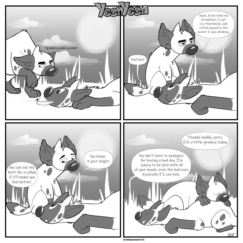 Panel1: Left yeen enters panel from left side, grumbling and looking upset with his head down, right yeen is on the floor with his tongue out waiting for a bug to land on it.
Panel2: Left yeen is sitting beside right yeen. Right yeen asks, "Bad day?" Left yeen replies "Yeah. A lion stole my breakfast, I sat on a thornbush, and a bird pooped in the water I was drinking."
Panel 3: Right yeen says "You can use my butt for a pillow it it'll make you feel better." Left yeen replies "You know, it just might."
Panel4: Left yeen is resting his head on Right yeen's butt, "Thanks buddy, sorry I'm a little grumpy today." Right yeen responds "You don't have to apologize for having a bad day. I'm happy to be here with all of your moods, even the bad ones. Especially if I can help."