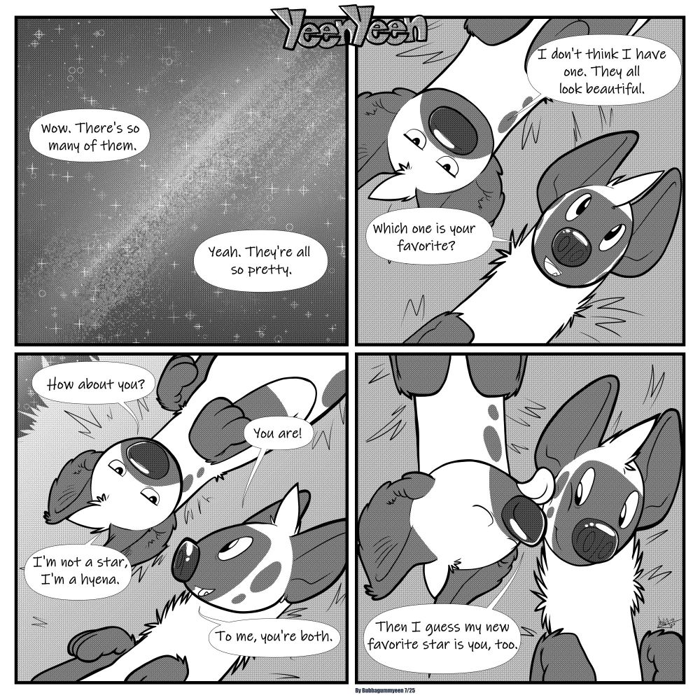 Panel1: A view of a starry night sky. Left yeen "Wow, there's so many of them." Right yeen "Yeah. They're all so pretty."
Panel2: Right and left yeen are lying next to each other with their bodies in opposide directions, but their heads are at the same level. Right yeen asks "Which one is your favorite?" Left yeen replies" I don't think I have one. They all look beautiful.
Panel3: Left yeen asks "How about you?" Right yeen replies "You are!" Left yeen responds "I'm not a star, I'm a hyena." Right yeen says "To me, you're both."
Panel4: Left yeen looks over to right yeen and licks his cheek, he says "Then I guess my new favorite star is you, too."