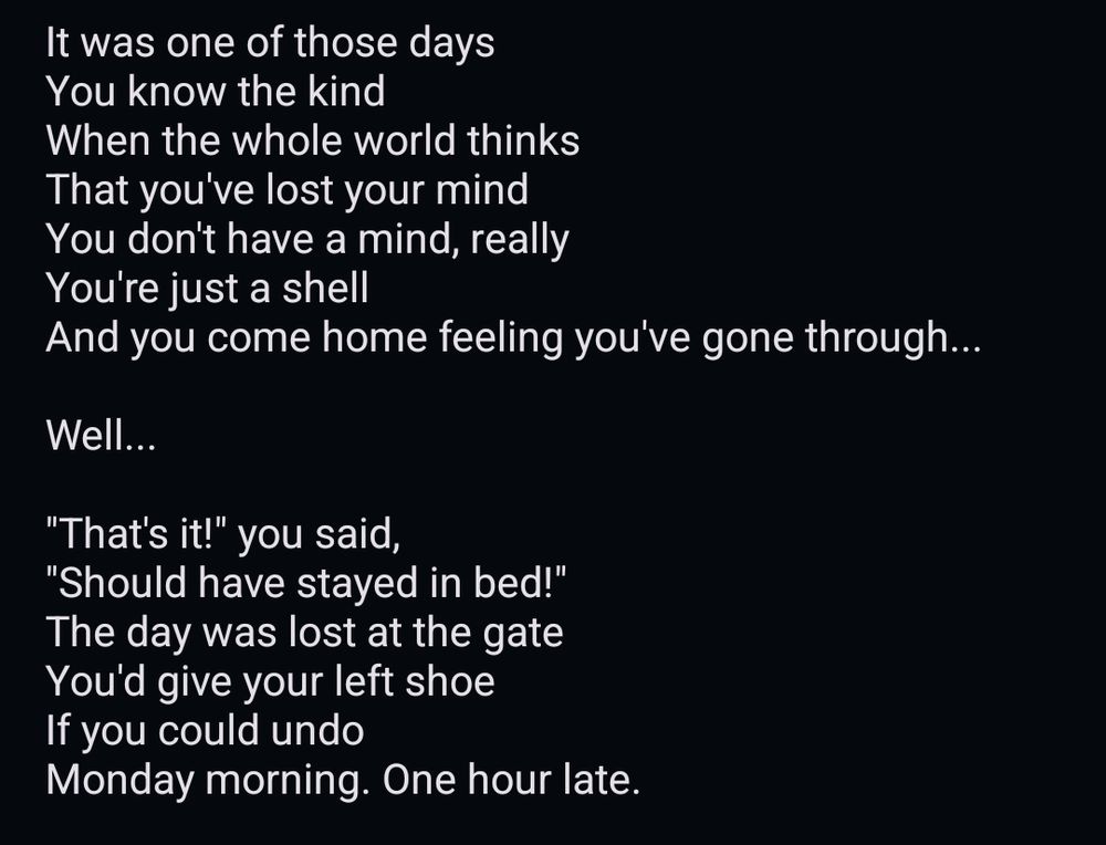 It was one of those days
You know the kind
When the whole world thinks
That you've lost your mind
You don't have a mind, really
You're just a shell 
And you come home feeling you've gone through...

Well...

"That's it!" you said,
"Should have stayed in bed!"
The day was lost at the gate
You'd give your left shoe
If you could undo
Monday morning. One hour late.