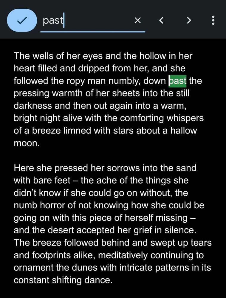 The wells of her eyes and the hollow in her heart filled and dripped from her, and she followed the ropy man numbly, down past the pressing warmth of her sheets into the still darkness and then out again into a warm, bright night alive with the comforting whispers of a breeze limned with stars about a hallow moon. Here she pressed her sorrows into the sand with bare feet – the ache of the things she didn’t know if she could go on without, the numb horror of not knowing how she could be going on with this piece of herself missing – and the desert accepted her grief in silence. The breeze followed behind and swept up tears and footprints alike, meditatively continuing to ornament the dunes with intricate patterns in its constant shifting dance. 