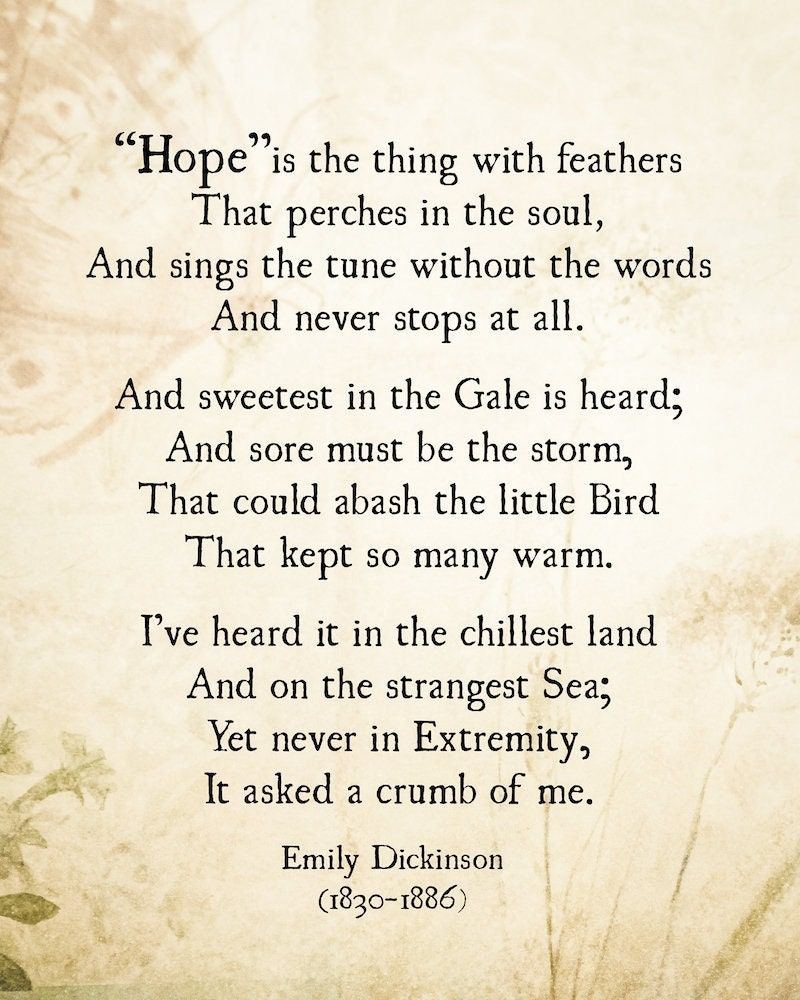 “Hope” is the thing with feathers -
That perches in the soul -
And sings the tune without the words -
And never stops - at all -

And sweetest - in the Gale - is heard -
And sore must be the storm -
That could abash the little Bird
That kept so many warm -

I’ve heard it in the chillest land -
And on the strangest Sea -
Yet - never - in Extremity,
It asked a crumb - of me.