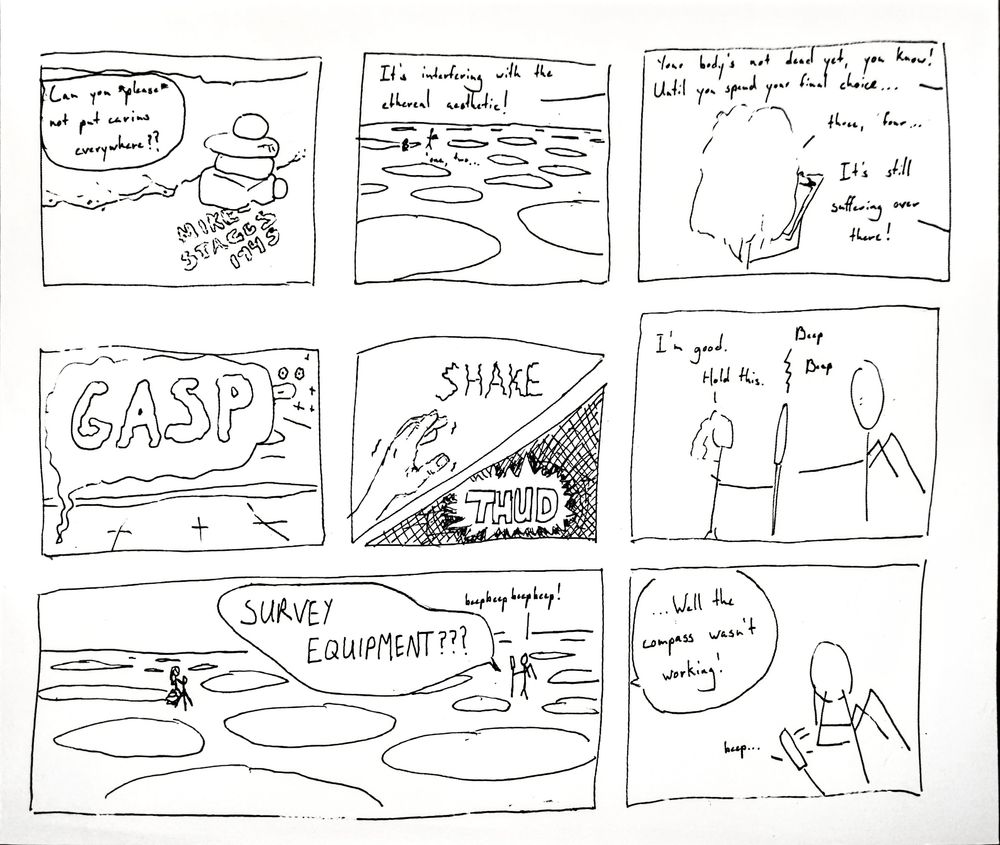 Editor: "Can you *please* not put carins everywhere? It's interfering with the ethereal aesthetic!

Evie: (pacing distance)

Editor: "Your body's not dead yet, you know! Until you spend your final ch..."

Evie: "...three, four..."

Editor: "It's still suffering over there!"

Evie's body, meanwhile: "GASP..." *THUD*

Evie: "I'm good. Hold this."

Editor: "SURVEY EQUIPMENT???"

Evie: "Well the compass wasn't working!"
