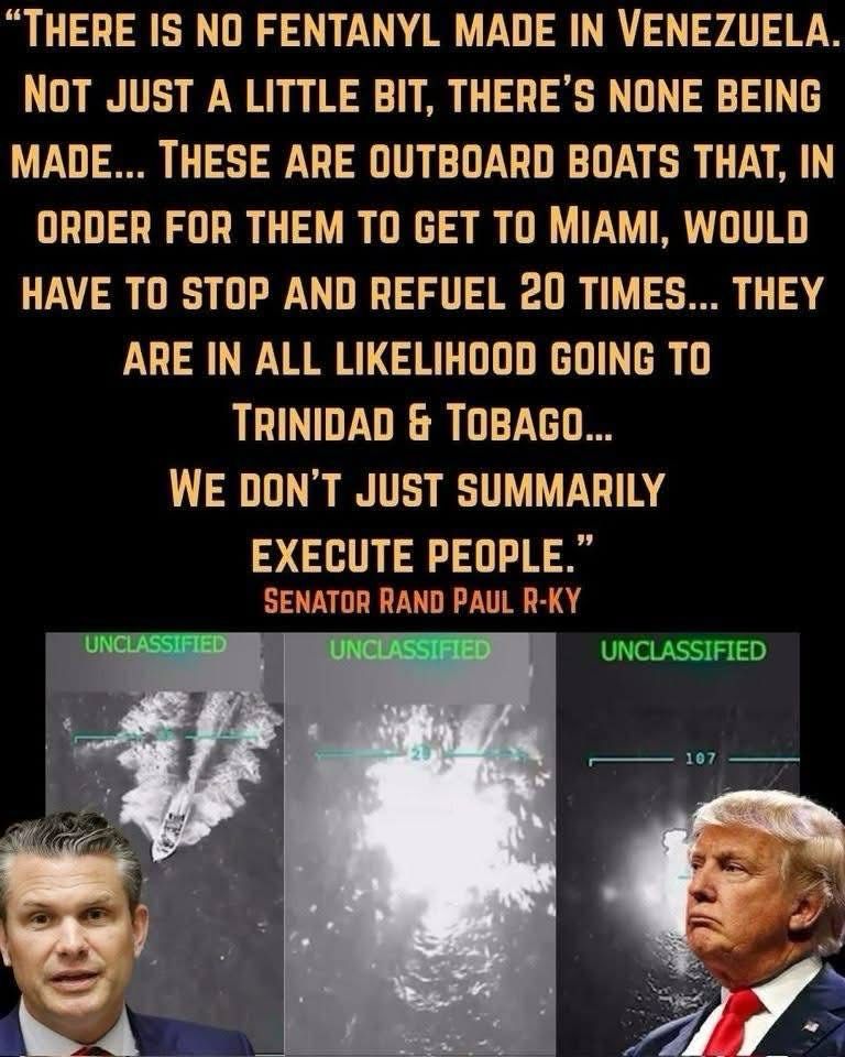 "THERE IS NO FENTANYL MADE IN VENEZUELA.
NOT JUST A LITTLE BIT, THERE'S NONE BEING MADE... THESE ARE OUTBOARD BOATS THAT, IN ORDER FOR THEM TO GET TO MIAMI, WOULD HAVE TO STOP AND REFUEL 20 TIMES... THEY ARE IN ALL LIKELIHOOD GOING TO TRINIDAD & TOBAGO...
WE DON'T JUST SUMMARILY
EXECUTE PEOPLE."
SENATOR RAND PAUL R-KY