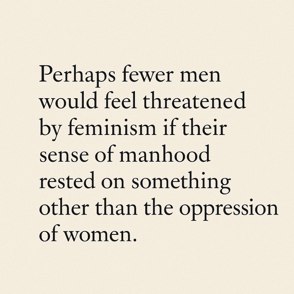 Perhaps fewer men would feel threatened by feminism if their sense of manhood rested on something other than the oppression of women