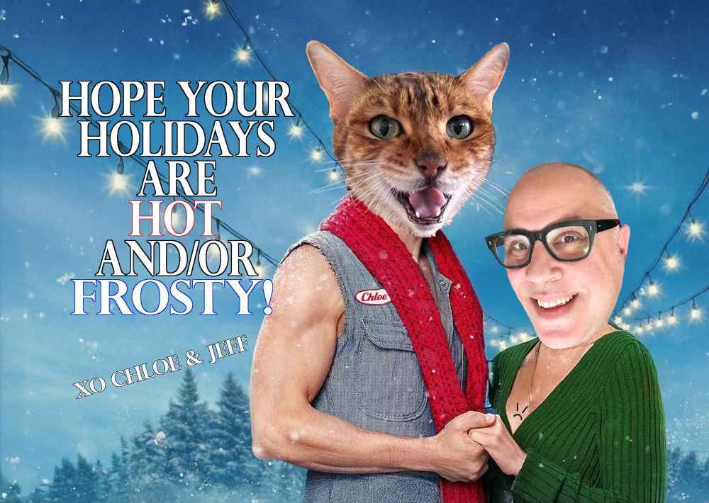 Holiday card using the Hot Frosty key art. With a cat head and my head over the bodies of the original stars. The words “Hope your holidays are hot and/or frosty!  xo Chloe & Jeff” are next to us. 
