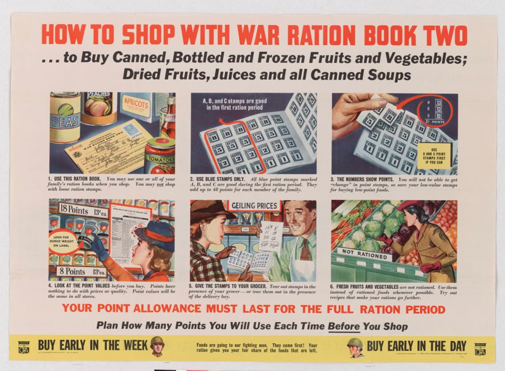 An image of a poster about shopping under rationing from World War II 

HOW TO SHOP WITH WAR RATION BOOK TWO ... to Buy Canned, Bottled and Frozen Fruits and Vegetables;
Dried Fruits, Juices and all Canned Soups
JEACHEN
APRICOTS
A, B, and C stamps are good in the first ration period
国
回
21 POINTS
PEAS
พรโหวนะ
TOMATOES
1. USE THIS RATION BOOK.
You may use one or all of your
family's ration books when you shop.
You may not shop
with loose ration stamps.
18 Points
Bea.
8 AND 5 POINT STAMPS FIRST
IF YOU CAN
3. THE NUMBERS SHOW POINTS.
You will not be able to get
"change" in point stamps, so save your low-zalue stamps for buying low-point foods.
OUNCE WEIGHT ON LABEL
2. USE BLUE STAMPS ONLY.
All blue point stamps marked
4, B, and C are good during the first ration period. add up to 18 points for each member of the family.
They
CEILING PRICES
157
30
12
56839 pi
NOT
RATIONED
8 Points
13°ea.
4. LOOK AT THE POINT VALUES before you buy. nothing to do with prices or quality.
Points have
the same in all stores.
Point values will be
5. GIVE THE STAMPS TO YOUR GROCER. Tear out stamps in the presence of your grocer — or tear them out in the presence
6. FRESH FRUITS AND VEGETABLES are not rationed. Use them instead of rationed foods chenever possible.
Try out
of the delivery boy.
recipes that make your rations go further.
YOUR POINT ALLOWANCE MUST LAST FOR THE FULL RATION PERIOD
Plan How Many Points You Will Use Each Time Before You Shop
BUY EARLY IN THE WEEK
Foods are going to our fighting men. ration gives you your
They come first! Your
fair share of the foods that are left.
BUY EARLY IN THE DAY
CA