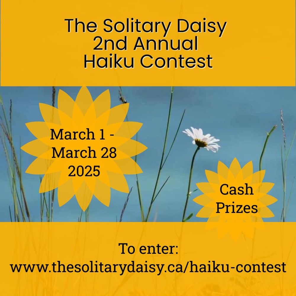 On a bright yellow background is the following text:
The Solitary Daisy 
Second Annual
Haiku Contest 
March 1 to 28, 2025
Cash Prizes
To enter:
www.thesolitarydaisy.ca/haiku-contest
Background photo is the image of a single daisy on a blue background.