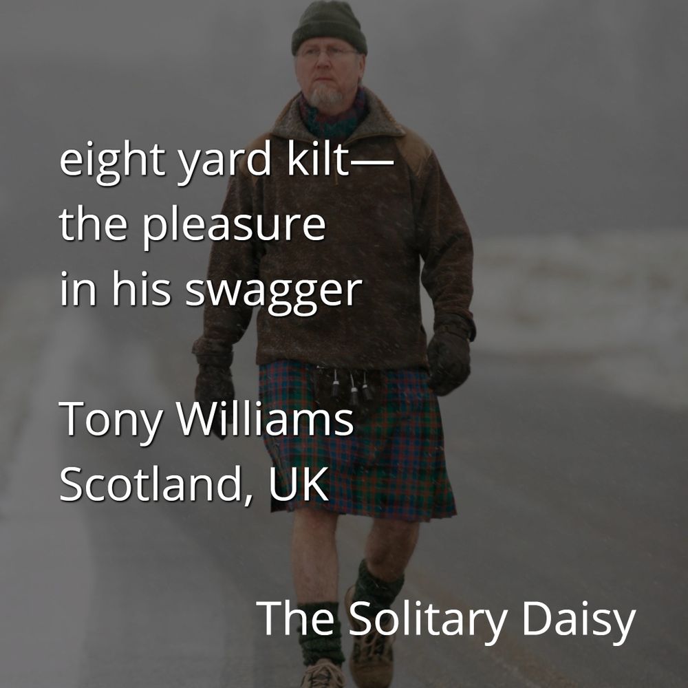 A photo of an older man with a beard and a knitted green cap wearing a brown jacket and a plaid kilt.
Text reads
eight yard kilt -
the pleasure 
in his swagger
- Tony Williams 
Scotland, UK
The Solitary Daisy 