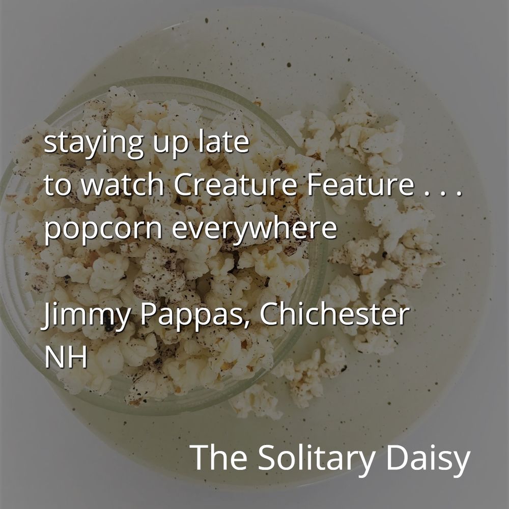 In the background, a photo of a glass bowl filled with popcorn. Some is spilled over the side.
Text reads
staying up late
to watch Creature Feature ...
popcorn everywhere 
- Jimmy Pappas 
Chichester, New Hampshire 
The Solitary Daisy 