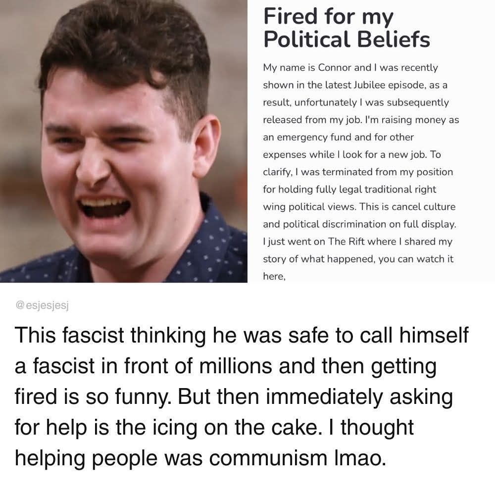 A picture of "Connor" from an episode of Jubilee, followed by text that reads:
"Fired for my political beliefs. My name is Connor and I was recently shown in the latest Jubilee episode, as a result, unfortunately I was subsequently released from my job. I'm raising money as an emergency fund and for other expenses while I look for a new job. To clarify, I was terminated from my position for holding fully legal traditional right wing political views. This is cancel culture and political discrimination on full display. I just went on The Rift where I shared my story of what happened, you can watch it here."

This is followed by a profile commenting "This fascist thinking he was safe to call himself a fascist in front of millions and then getting fired is so funny. But then immediately asking for help is the icing on the cake. I thought helping people was communism lmao." 

This discourse highlights the hypocrisy and irony of someone who claims to be a fascist immediately calling for communistic assistance as a result of their own actions. 