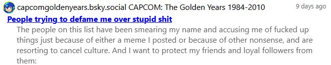 capcomgoldenyears.bsky.social's list: People trying to defame me over stupid shit which has the description: the people on this list have been smearing my name and accusing me of fucked up things just because of either a meme I posted or because of other nonsense, and are resorting to cancel culture. And I want to protect my friends and loyal followers from them.