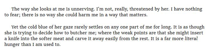 The way she looks at me is unnerving. I’m not, really, threatened by her. I have nothing to fear; there is no way she could harm me in a way that matters. 

Yet the cold blue of her gaze rarely settles on any one part of me for long. It is as though she is trying to decide how to butcher me; where the weak points are that she might insert a knife into the softer meat and carve it away easily from the rest. It is a far more literal hunger than I am used to.