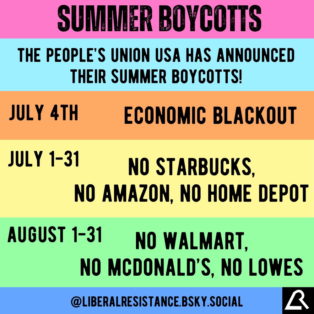 Summer Boycotts.
The People’s Union USA has announced their summer boycotts!

July 4th: Economic Blackout.

July 1st to 31st:
No Starbucks, No Amazon, No Home Depot.

August 1st to 31st:
No Walmart, No McDonald’s, No Lowes.

@liberalresistance.bsky.social 