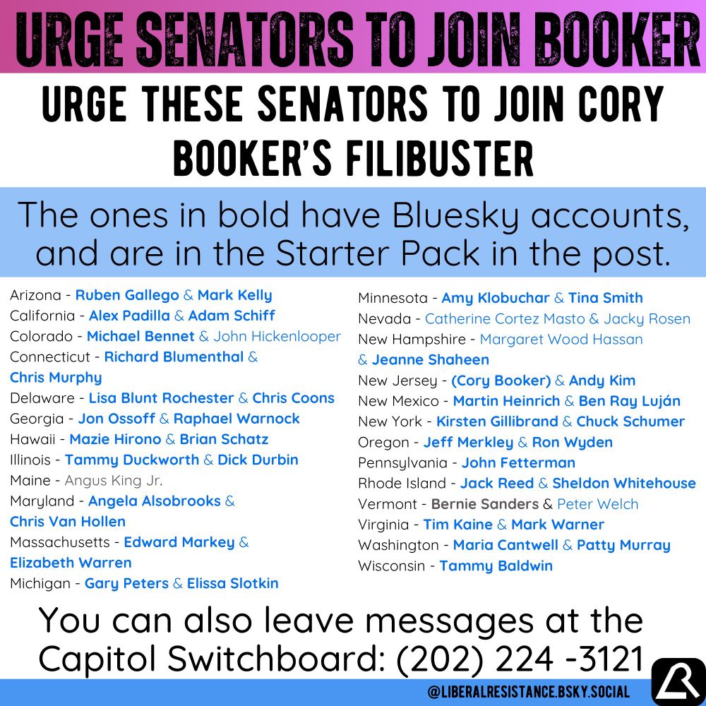 Urge Senators to Join Booker. Urge these Senators to join Cory Booker’s filibuster. Most have Bluesky accounts, I will add an asterisk if they do not. Arizona - Ruben Gallego & Mark Kelly California - Alex Padilla & Adam Schiff Colorado - Michael Bennet & John Hickenlooper* Connecticut - Richard Blumenthal& Chris Murphy Delaware - Lisa Blunt Rochester & Chris Coons Georgia - Jon Ossoff & Raphael Warnock Hawaii - Mazie Hirono & Brian Schatz Illinois - Tammy Duckworth & Dick Durbin Maine - Angus King Jr.* Maryland - Angela Alsobrooks & Chris Van Hollen Massachusetts - Edward Markey & Elizabeth Warren Michigan - Gary Peters & Elissa Slotkin Minnesota - Amy Klobuchar & Tina Smith Nevada - Catherine Cortez Masto* & Jacky Rosen* New Hampshire - Margaret Wood Hassan* & Jeanne Shaheen New Jersey - (Cory Booker) & Andy Kim New Mexico - Martin Heinrich & Ben Ray Luján New York - Kirsten Gillibrand & Chuck Schumer Oregon - Jeff Merkley & Ron Wyden Pennsylvania - John Fetterman Rhode Island - Jack Reed & Sheldon Whitehouse Vermont - Bernie Sanders & Peter Welch* Virginia - Tim Kaine & Mark Warner Washington - Maria Cantwell & Patty Murray Wisconsin - Tammy Baldwin You can also leave messages at the Capitol Switchboard: (202) 224-3121 @liberalresistance.bsky.social 