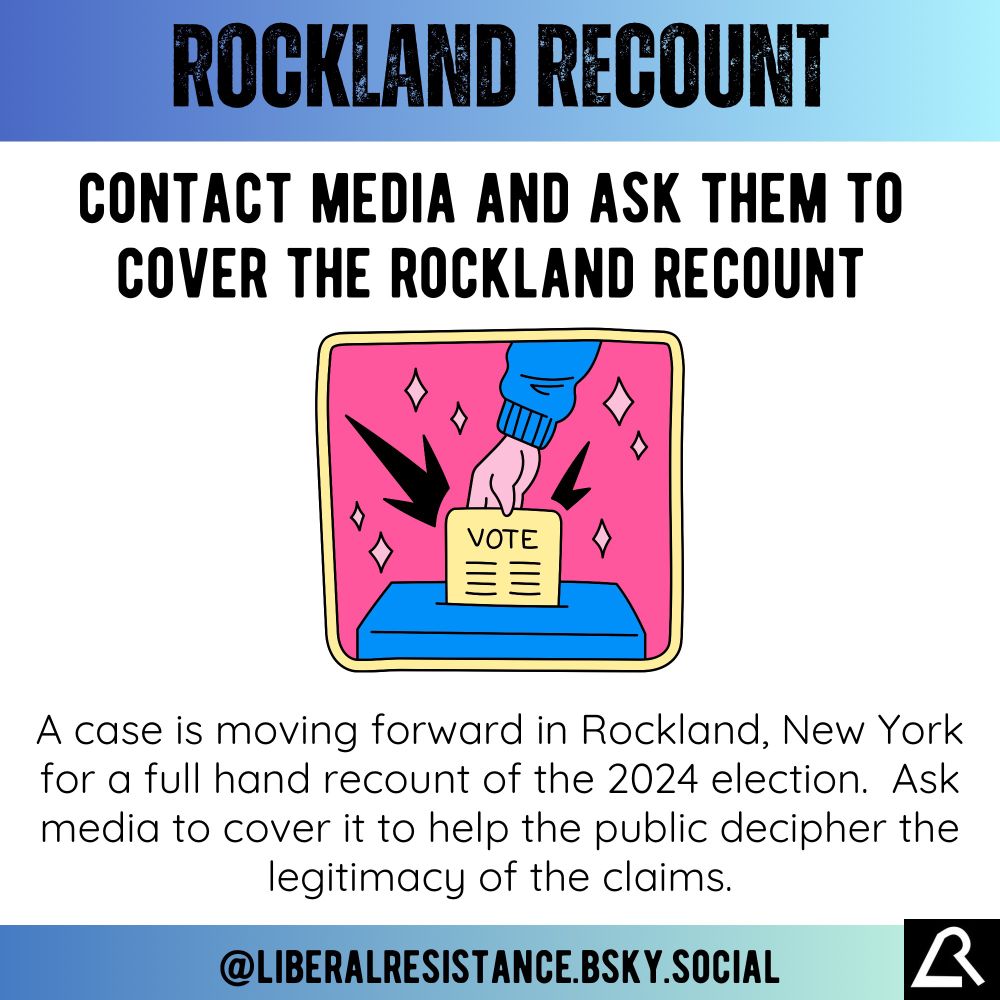 Rockland Recount.
Contact media and ask them to cover the Rockland Recount.
A case is moving forward in Rockland, New York for a full hand recount of the 2024 election.  Ask media to cover it to help the public decipher the legitimacy of the claims.

@liberalresistance.bsky.social

Image has an illustration of a hand putting a ballot in a box. 