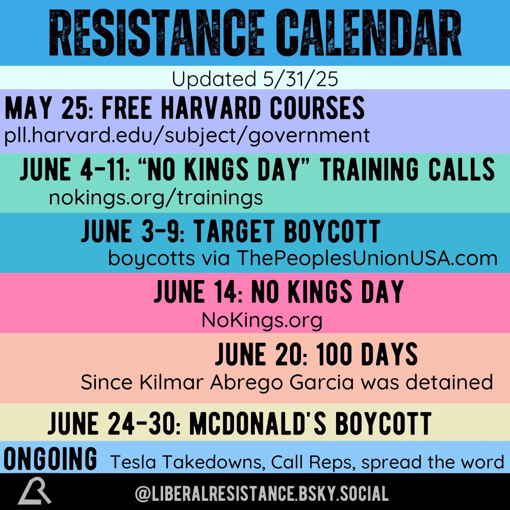 Resistance Calendar. Updated 5/31/25. May 25th: Free Harvard Courses. pll.harvard.edu/subject/government June 4th to 11th: “No Kings Day” Training Calls. nokings.org/trainings June 3rd to 9th: Target Boycott. boycotts via ThePeoplesUnionUSA.com June 14th: No Kings Day. NoKings.org June 20th: 100 Days since Kilmar Abrego Garcia was detained. June 24th to 30th: McDonald’s Boycott. Ongoing: Tesla Takedowns, Call Reps, spread the word. @liberalresistance.bsky.social