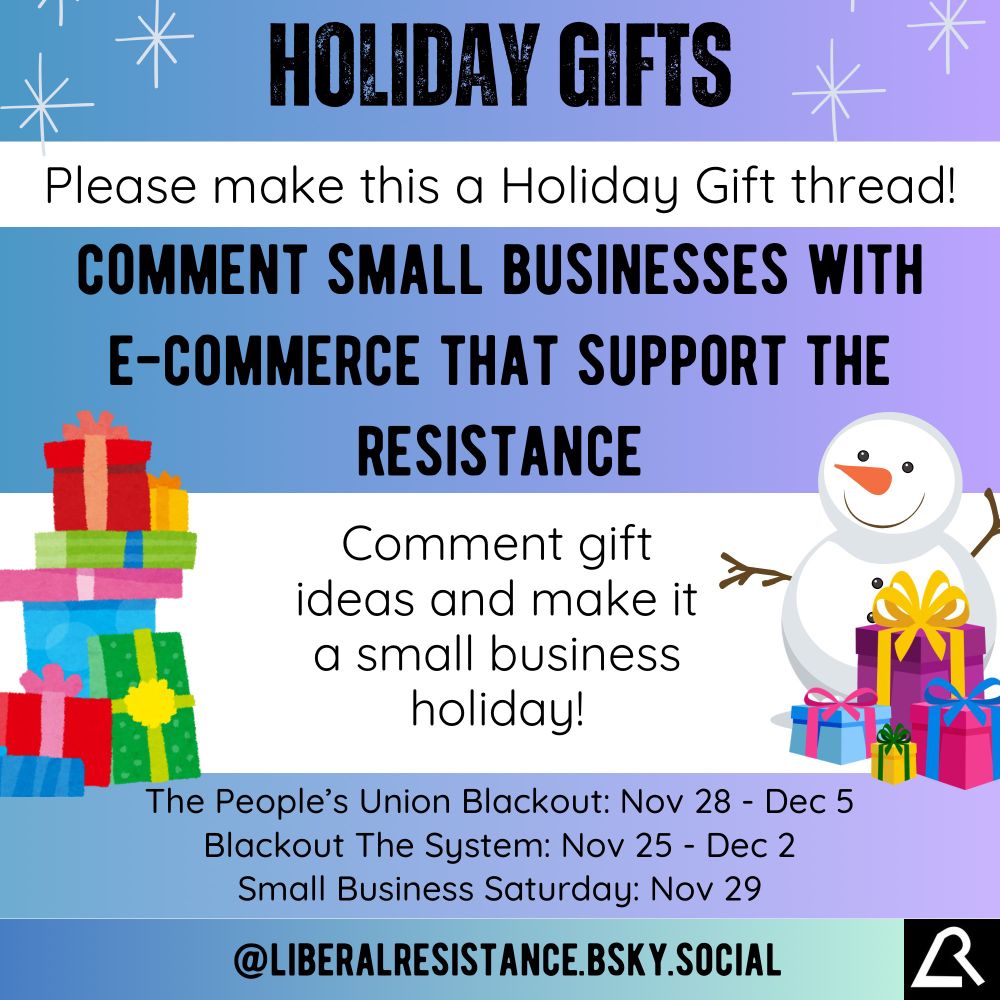 Holiday Gifts.
Please make this a Holiday Gift thread!

Comment small businesses with e-commerce that support the resistance.

Comment gift ideas and make it a small business holiday!

The People’s Union Blackout: November 28th to December 5th.
Blackout The System: November 25th to December 2nd.
Small Business Saturday: November 29th.

Image has illustrations of a snowman, snowflakes, and many presents.

@liberalresistance.bsky.social

Keywords not in image:
Channukah.  Chanukah.  Hannukah.  Hanukah.  Kwanzaa.  Solstice.  Christmas.  Winter.  Shopping.  Presents.  Buy.  NoBuy.  Shop Local.  Liberal.  Blue.  Left.  Progressive.  Alternative.  Alternatives.  Website.  Websites.  Ideas.  Idea.  Holiday ideas. Holidays.  Happy Holidays.  Merry.  Jolly.  Charity.  Charities.  Organizations.  Thanksgiving.  Black Friday.  Cyber Monday.  Cyber Week.  Buy Nothing.  Buy Nothing day.  Money.  Spend.  Spending.  Dollars.  Corporations.  Corporation.  Business.  Tree.  Menorah.  Candles.  Resist.  