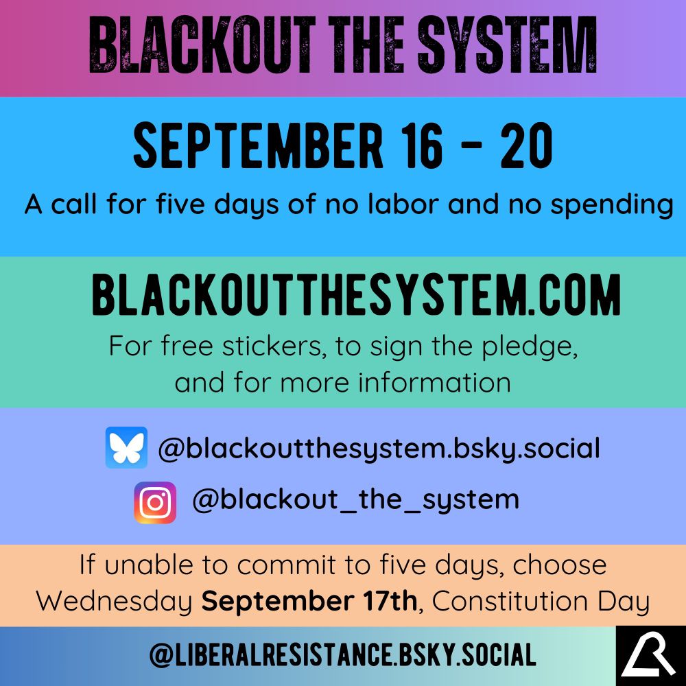 Blackout The System. September 16th to 20th. A call for five days of no labor and no spending. blackoutthesystem.com for free stickers, to sign the pledge, and for more information. Follow @blackoutthesystem.bsky.social on Bluesky, and @blackout_the_system on instagram. If unable to commit to five days, choose Wednesday, September 17th, Constitution Day. @liberalresistance.bsky.social 