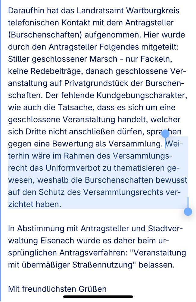 Daraufhin hat das Landratsamt Wartburgkreis telefonischen Kontakt mit dem Antragsteller (Burschenschaften) aufgenommen. Hier wurde durch den Antragsteller Folgendes mitgeteilt: Stiller geschlossener Marsch - nur Fackeln, keine Redebeiträge, danach geschlossene Veranstaltung auf Privatgrundstück der Burschenschaften. Der fehlende Kundgebungscharakter, wie auch die Tatsache, dass es sich um eine geschlossene Veranstaltung handelt, welcher sich Dritte nicht anschließen dürfen, sprachen gegen eine Bewertung als Versammlung. Weiterhin wäre im Rahmen des Versammlungsrecht das Uniformverbot zu thematisieren gewesen, weshalb die Burschenschaften bewusst auf den Schutz des Versammlungsrechts verzichtet haben.

In Abstimmung mit Antragsteller und Stadtverwaltung Eisenach wurde es daher beim ursprünglichen Antragsverfahren: "Veranstaltung mit übermäßiger Straßennutzung" belassen.

Mit freundlichsten Grüßen