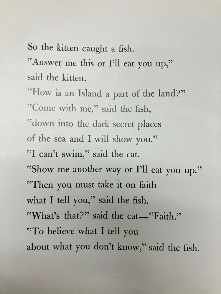 A picture book page that says:
So the kitten caught a fish. 
"Answer me this or I'll eat you up," said the kitten. 
"How is an Island a part of the land?"
"Come with me," said the fish,
"down into the dark secret places of the sea and I will show you."
"I can't swim," said the cat.
"Show me another way or I'll eat you up."
"Then you must take it on faith what I tell you," said the fish.
"What's that?" said the cat—"Faith."
"To believe what I tell you
about what you don't know," said the fish.