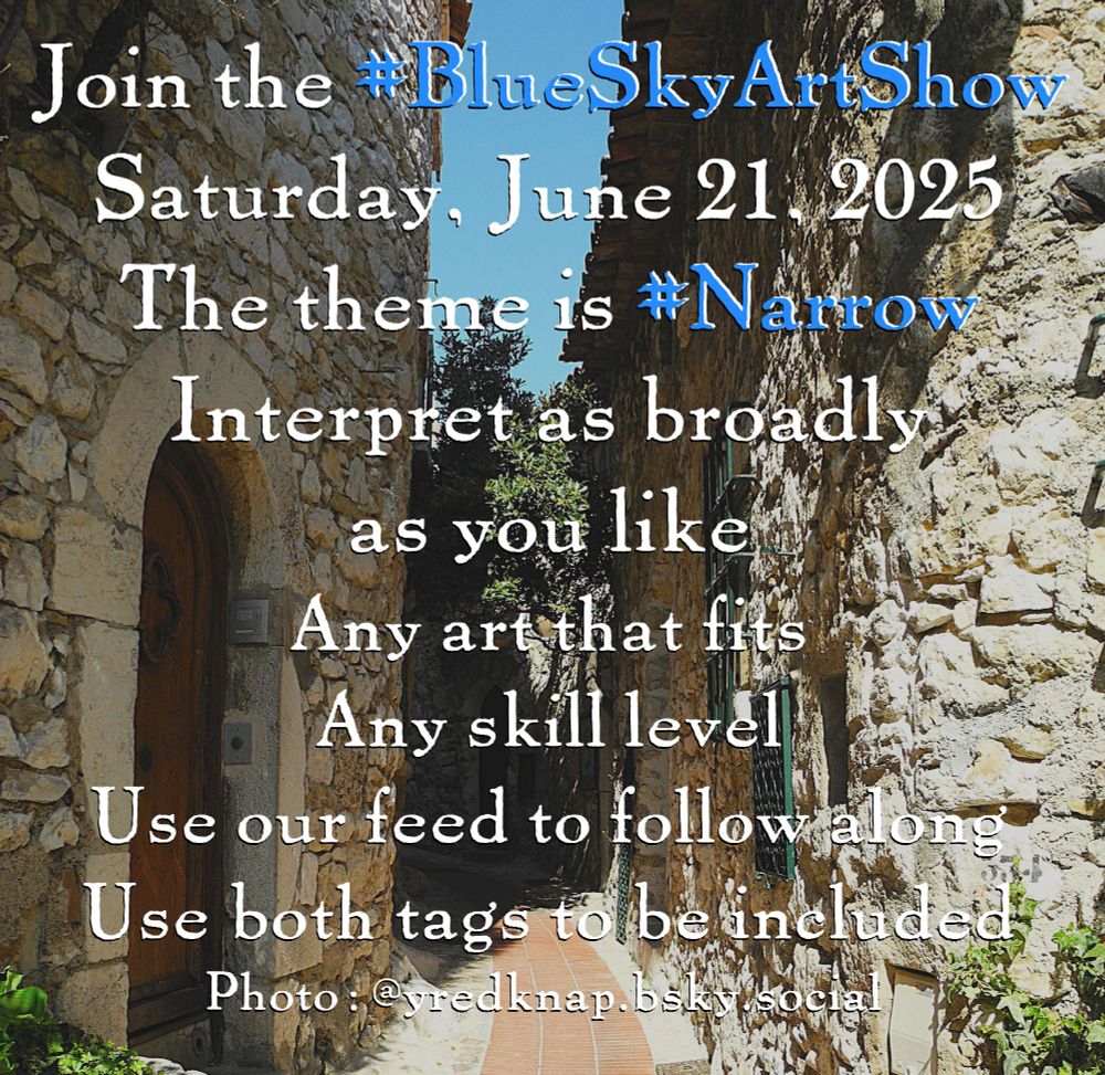 Photo of a narrow outdoor passageway between two stone buildings, one side in bright sunlight and the other in shadow with text over it.

Join the #BlueSkyArtShow
Saturday June 21, 2025
The theme is #Narrow
Interpret as broadly as you like

Any art that fits, any skill level
Pin the feed to follow along
Use both tags to be included
Hold your posts till SATURDAY

Photo: @yredknap.bsky.social