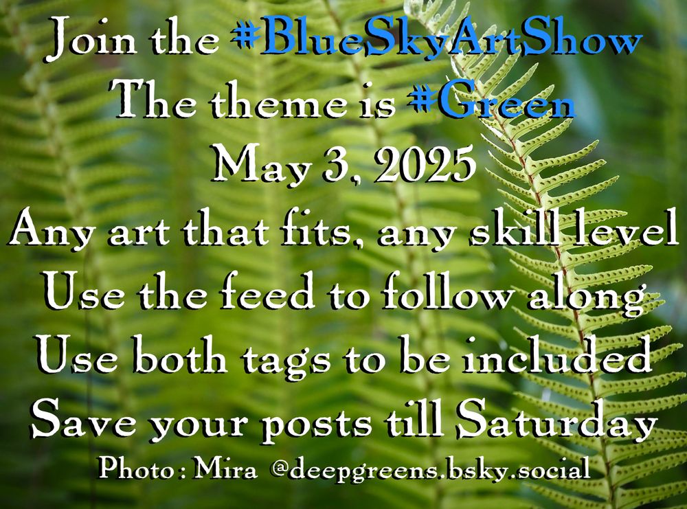 Join the #BlueSkyArtShow
The theme is #Green
May 3, 2025
Any art that fits, any skill level
Use the feed to follow along
Use both tags to be included
Save your posts till Saturday
Photo: Mira  @deepgreens.bsky.social
Text over a background of ferns