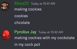 discord screenshot:
Xinus22
making cockies
cookies
chcolate

Pyrollux Jay
making cockies with my cockolate
in my cock pot