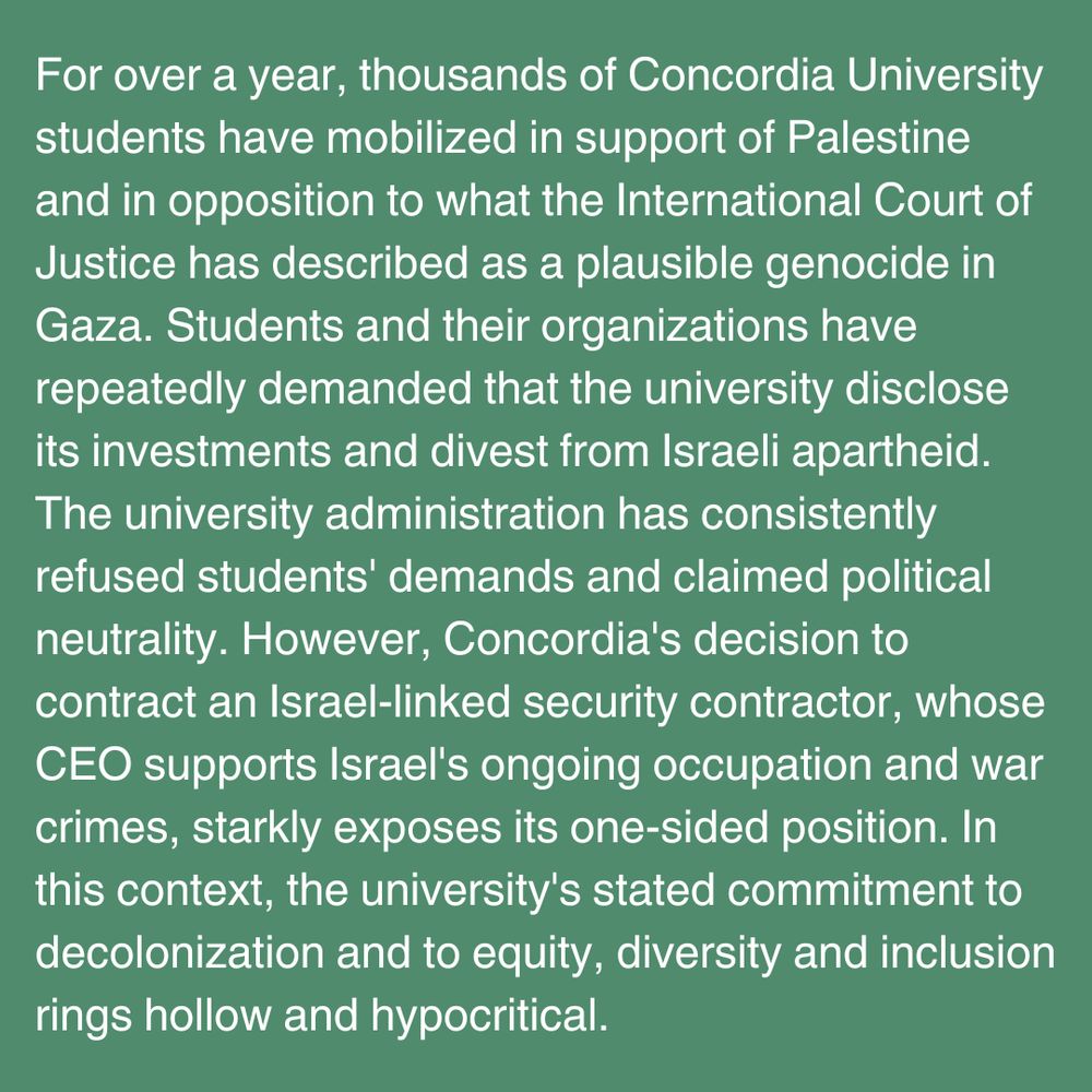 2 of 4 - Open Letter Slide that reads: 

For over a year, thousands of Concordia University students have mobilized in support of Palestine and in opposition to what the International Court of Justice has described as a plausible genocide in Gaza. Students and their organizations have repeatedly demanded that the university disclose its investments and divest from Israeli apartheid. The university administration has consistently refused students' demands and claimed political neutrality. However, Concordia's decision to contract an Israel-linked security contractor, whose CEO supports Israel's ongoing occupation and war crimes, starkly exposes its one-sided position. In this context, the university's stated commitment to decolonization and to equity, diversity and inclusion rings hollow and hypocritical. 