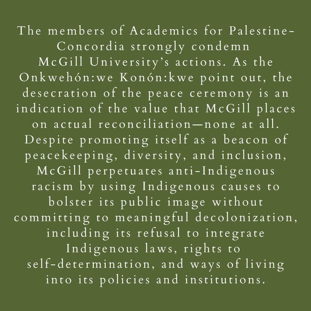 4 of 7 Slide description - khaki green background with white text that reads: The members of Academics for Palestine-Concordia strongly condemn McGill University’s actions.  As the Onkwehón:we Konón:kwe point out, the desecration of the peace ceremony is an indication of the value that McGill places on actual reconciliation—none at all.  Despite promoting itself as a beacon of peacekeeping, diversity, and inclusion, McGill perpetuates anti-Indigenous racism by using Indigenous causes to bolster its public image without committing to meaningful decolonization, including its refusal to integrate Indigenous laws, rights to self-determination, and ways of living into its policies and institutions. 