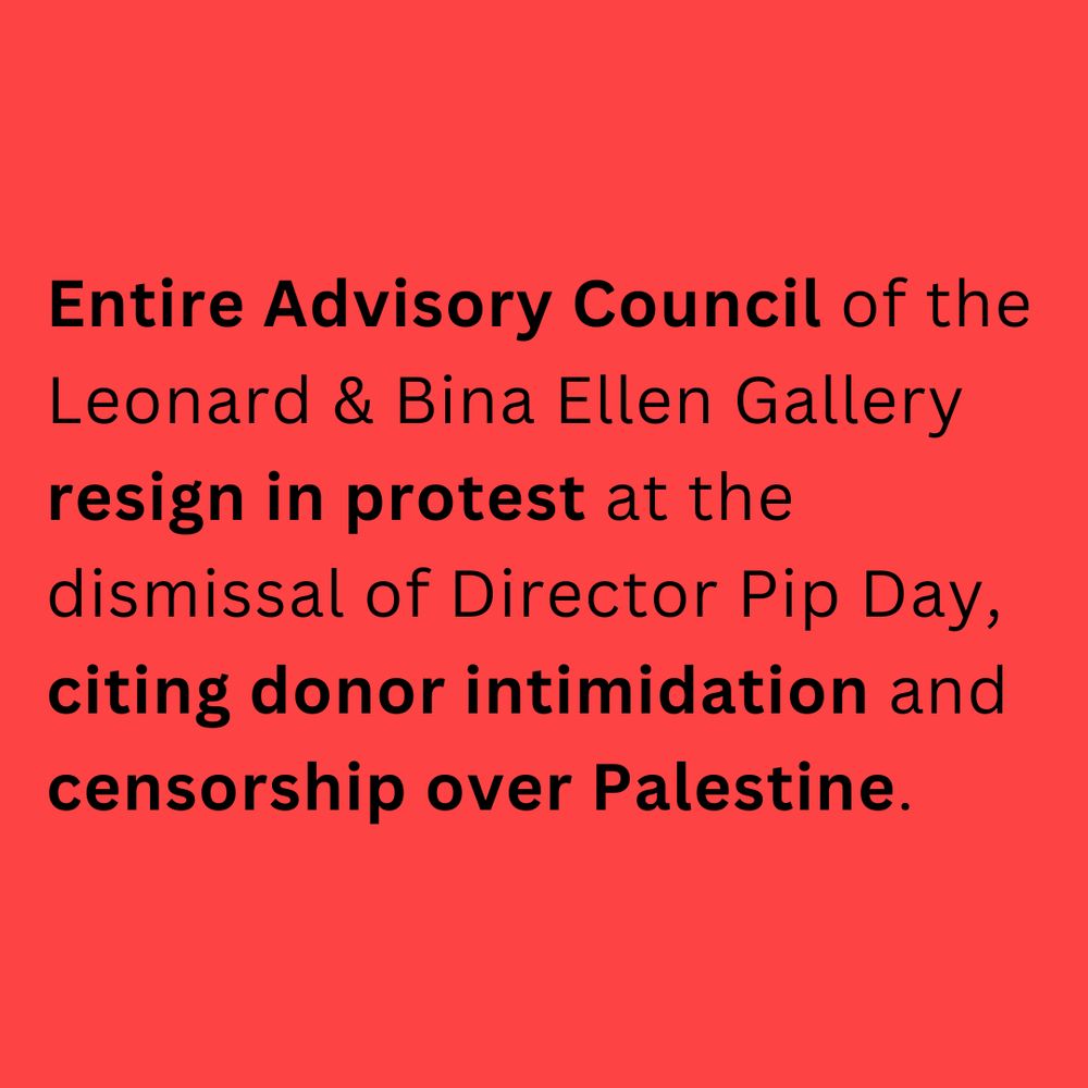 Text slide with a red background and black text that reads:

Entire Advisory Council of the Leonard & Bina Ellen Art Gallery resign in protest at the dismissal of Director Pip Day, citing donor intimidation and censorship over Palestine.