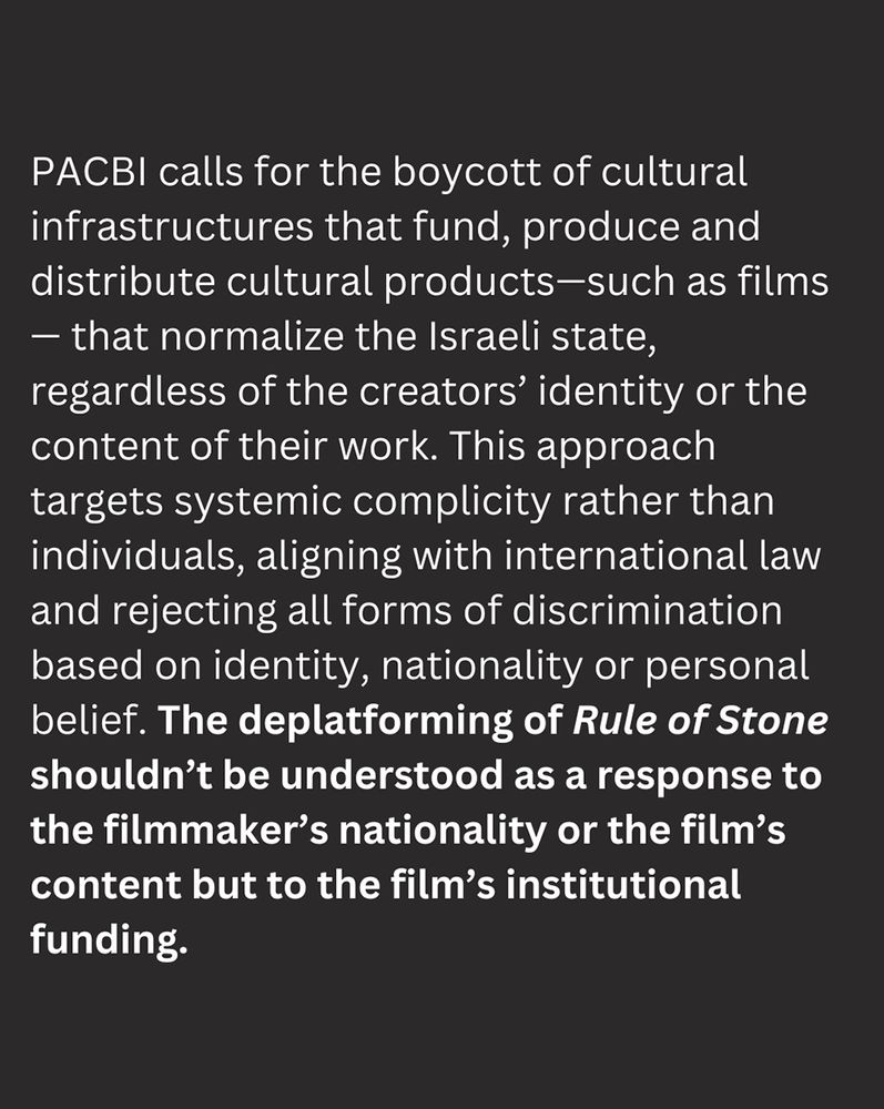 3 of 4 - Slide description: brown background with white text that reads: PACBI calls for the boycott of cultural infrastructures that fund, produce and distribute cultural products—such as films— that normalize the Israeli state, regardless of the creators’ identity or the content of their work. This approach targets systemic complicity rather than individuals, aligning with international law and rejecting all forms of discrimination based on identity, nationality or personal belief. The deplatforming of Rule of Stone shouldn’t be understood as a response to the filmmaker’s nationality or the film’s content, but to the film’s institutional funding.