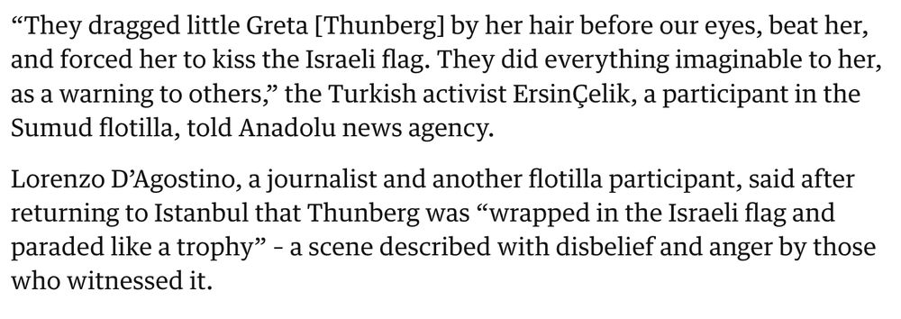 “They dragged little Greta [Thunberg] by her hair before our eyes, beat her, and forced her to kiss the Israeli flag. They did everything imaginable to her, as a warning to others,” the Turkish activist ErsinÇelik, a participant in the Sumud flotilla, told Anadolu news agency.

Lorenzo D’Agostino, a journalist and another flotilla participant, said after returning to Istanbul that Thunberg was “wrapped in the Israeli flag and paraded like a trophy” – a scene described with disbelief and anger by those who witnessed it.