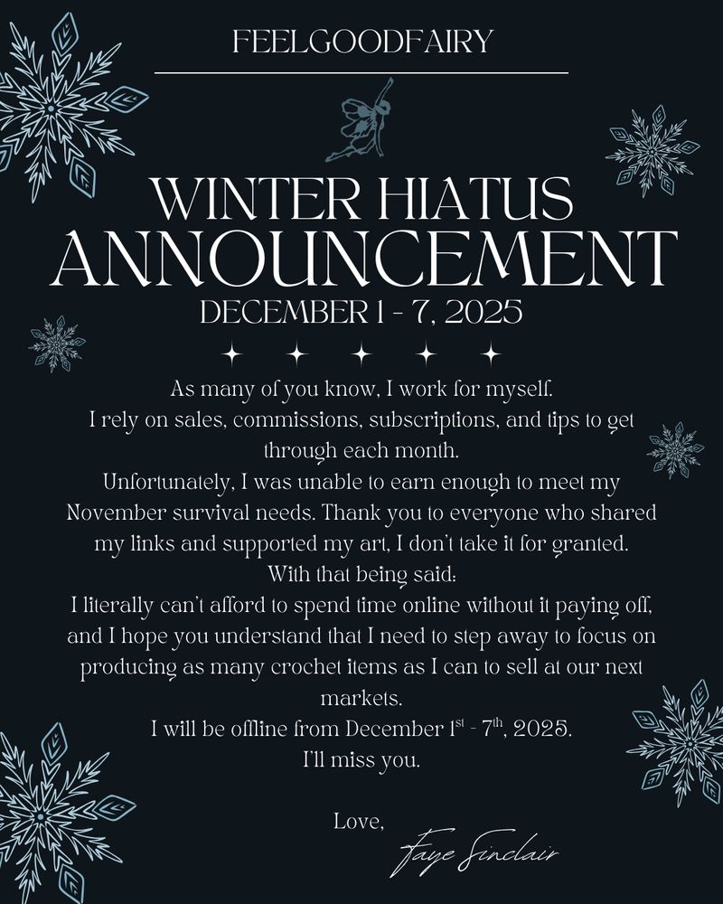 Feelgoodfairy 

Winter Hiatus Announcement
December 1-7, 2025

As many of you know, I work for myself.
I rely on sales, commissions, subscriptions, and tips to get through each month.
Unfortunately, I was unable to earn enough to meet my November survival needs. Thank you to everyone who shared my links and supported my art, I don’t take it for granted.
With that being said:
I literally can’t afford to spend time online without it paying off, and I hope you understand that I need to step away to focus on producing as many crochet items as I can to sell at our next markets.
I will be offline from December 1st - 7th, 2025.
I’ll miss you.

Love, Faye Sinclair