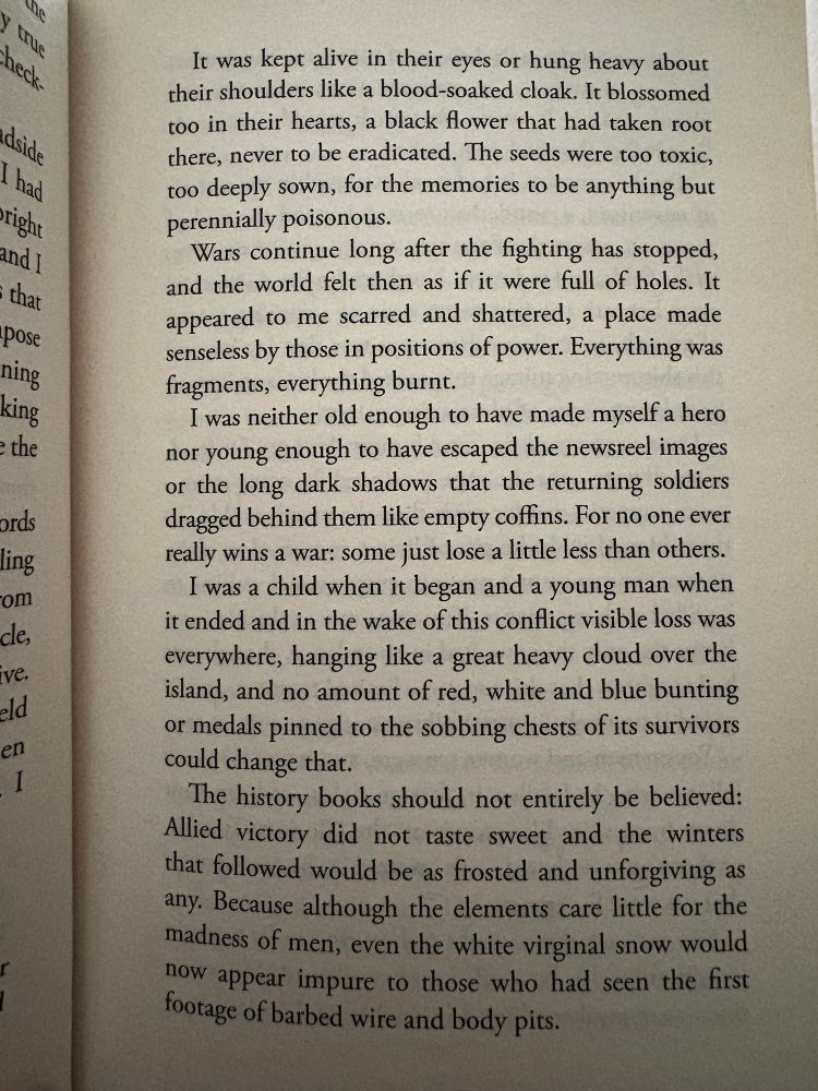 Text from page 7 of The Offing:
It was kept alive in their eyes or hung heavy about their shoulders like a blood-soaked cloak. It blossomed too in their hearts, a black flower that had taken root there, never to be eradicated. The seeds were too toxic, too deeply sown, for the memories to be anything but perennially poisonous.
Wars continue long after the fighting has stopped, and the world felt then as if it were full of holes. It appeared to me scarred and shattered, a place made senseless by those in positions of power. Everything was fragments, everything burnt.
I was neither old enough to have made myself a hero nor young enough to have escaped the newsreel images or the long dark shadows that the returning soldiers dragged behind them like empty coffins. For no one ever really wins a war: some just lose a little less than others.
I was a child when it began and a young man when it ended and in the wake of this conflict visible loss was everywhere, hanging like a great heavy cloud over the island, and no amount of red, white and blue bunting or medals pinned to the sobbing chests of its survivors could change that.
The history books should not entirely be believed:
Allied victory did not taste sweet and the winters that followed would be as frosted and unforgiving as any. Because although the elements care little for the madness of men, even the white virginal snow would now appear impure to those who had seen the first footage of barbed wire and body pits.