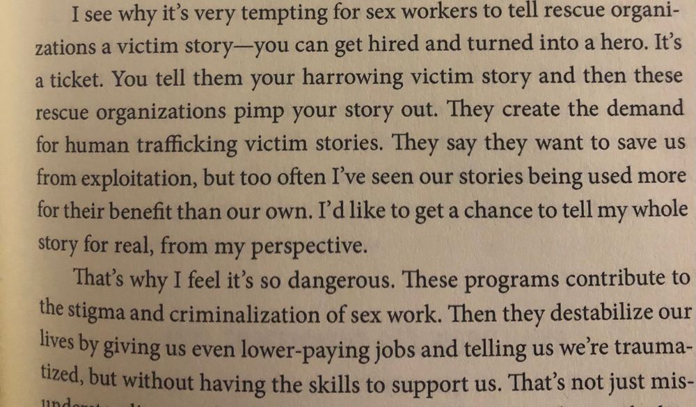 I see why it’s very tempting for sex workers to tell rescue organizations a victim story- you can get hired and turned into a hero. It’s a ticket. You tell them your harrowing victim story and then these rescue organizations pimp your story out. They create the demand for human trafficking victim stories. They say they want to save us from exploitation but too often I’ve seen our stories being used more for their benefit than our own. I’d like to get a chance to tell my whole story for real, from my perspective. That’s why I feel it’s so dangerous. These programs contribute to the stigma and criminalization of sex work. Then they destabilize our lives by giving us even lower paying jobs and telling us we’re traumatized but without having the skills to support us.