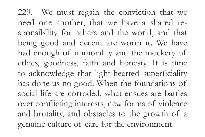 We must regain the conviction that we
need one another, that we have a shared re-sponsibility for others and the world, and that being good and decent are worth it. We have
had enough of immorality and the mockery of ethics, goodness, faith and honesty. It is time to acknowledge that light-hearted superficiality has done us no good. When the foundations of social life are corroded, what ensues are battles over conflicting interests, new forms of violence and brutality, and obstacles to the growth of a genuine culture of care for the environment. 