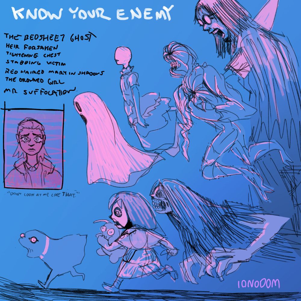 A helpful list of various ghosts titled: "Know Your Enemy"
Clockwise from the top
The Bedsheet Ghost
Heir Forsaken
Tightening Chest
Stabbing Victim
Red Haired Mary in Shadows
The Drowned Girl
Mr Suffocation
To the left is the portrait of a worried teenager captioned: "Don't look at me like that"