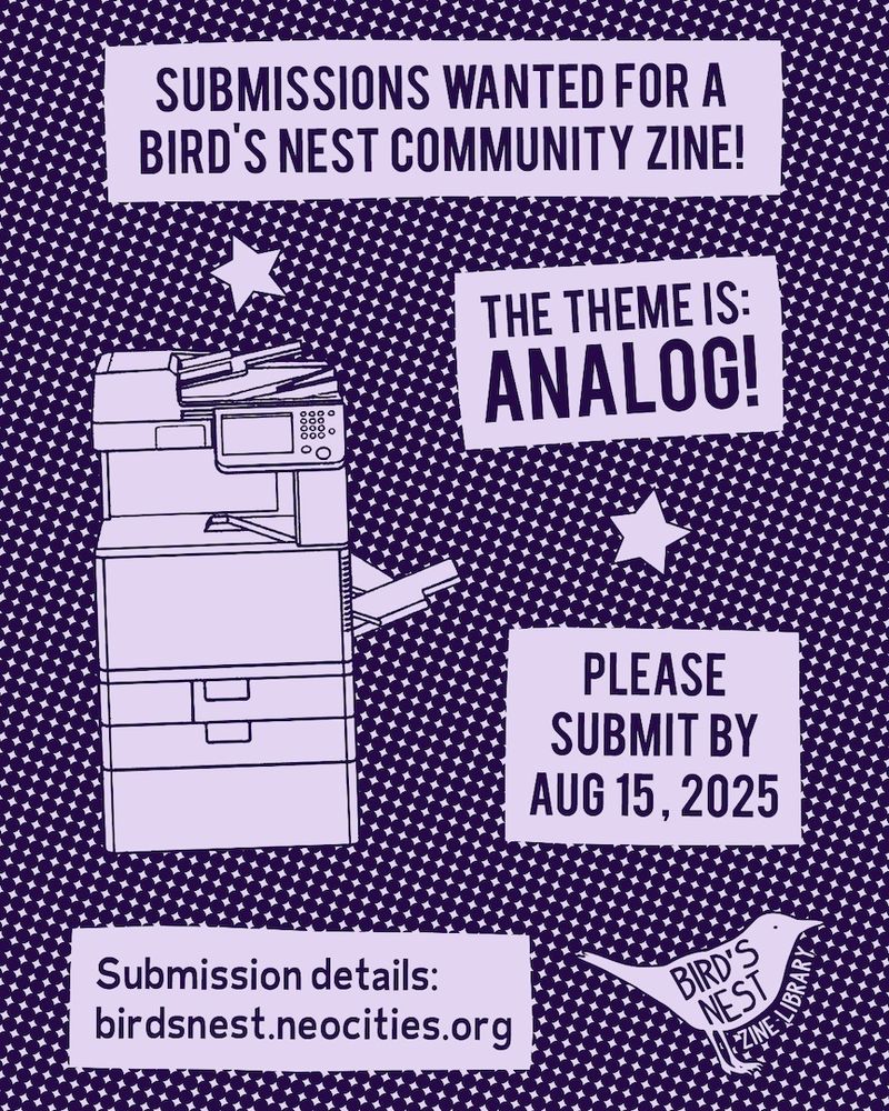 Flyer with an illustration of a copy machine and a halftone background. Text says, "Submissions wanted for a Bird's Nest Community Zine! The theme is: analog! Please submit by August 15, 2025. Submission details: birdsnest.neocities.org/community-zine." On the bottom right is a logo for Bird's Nest Zine Library.