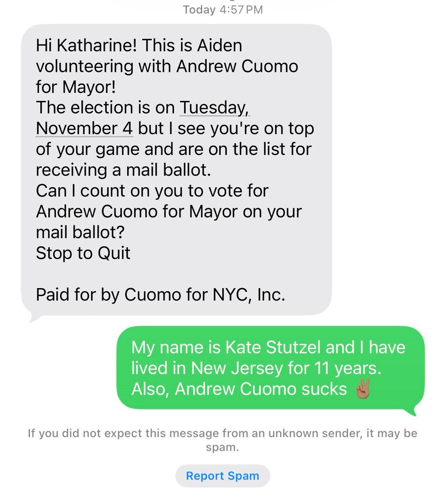 Screenshot of text conversation: 

Initial text: Hi Katharine! This is Aiden volunteering with Andrew Cuomo for Mayor!
The election is on Tuesday, November 4 but I see you're on top of your game and are on the list for receiving a mail ballot.
Can I count on you to vote for Andrew Cuomo for Mayor on your mail ballot?
Stop to Quit

Paid for by Cuomo for NYC, Inc.

Response: My name is Kate Stutzel and I have lived in New Jersey for 11 years. Also, Andrew Cuomo sucks ✌🏽

